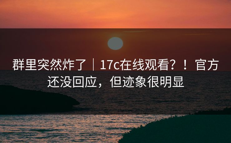 群里突然炸了｜17c在线观看？！官方还没回应，但迹象很明显  第1张
