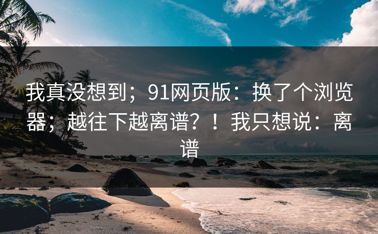 我真没想到;91网页版:换了个浏览器;越往下越离谱?!我只想说:离谱 第1张 我真没想到;91网页版:换了个浏览器;越往下越离谱?!我只想说:离谱 第1张