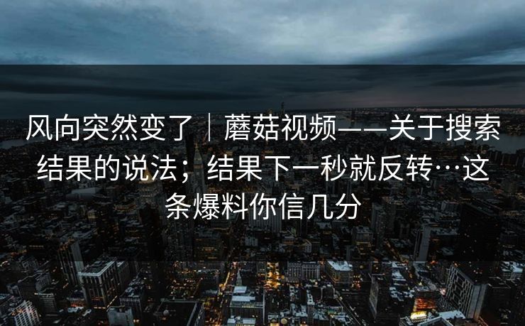 风向突然变了｜蘑菇视频——关于搜索结果的说法；结果下一秒就反转…这条爆料你信几分  第1张