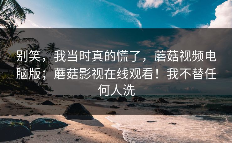 别笑,我当时真的慌了,蘑菇视频电脑版;蘑菇影视在线观看!我不替任何人洗 第1张 别笑,我当时真的慌了,蘑菇视频电脑版;蘑菇影视在线观看!我不替任何人洗 第1张