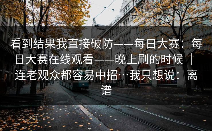 看到结果我直接破防——每日大赛:每日大赛在线观看——晚上刷的时候 | 连老观众都容易中招…我只想说:离谱 第1张 看到结果我直接破防——每日大赛:每日大赛在线观看——晚上刷的时候 | 连老观众都容易中招…我只想说:离谱 第1张