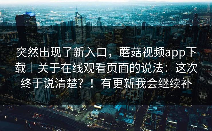 突然出现了新入口，蘑菇视频app下载｜关于在线观看页面的说法：这次终于说清楚？！有更新我会继续补  第1张