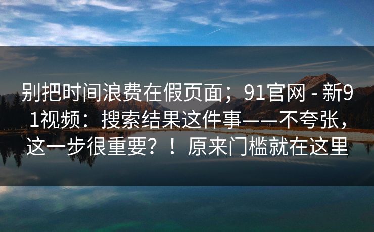 别把时间浪费在假页面；91官网 - 新91视频：搜索结果这件事——不夸张，这一步很重要？！原来门槛就在这里  第1张