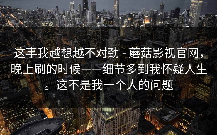 这事我越想越不对劲 - 蘑菇影视官网，晚上刷的时候——细节多到我怀疑人生。这不是我一个人的问题  第1张