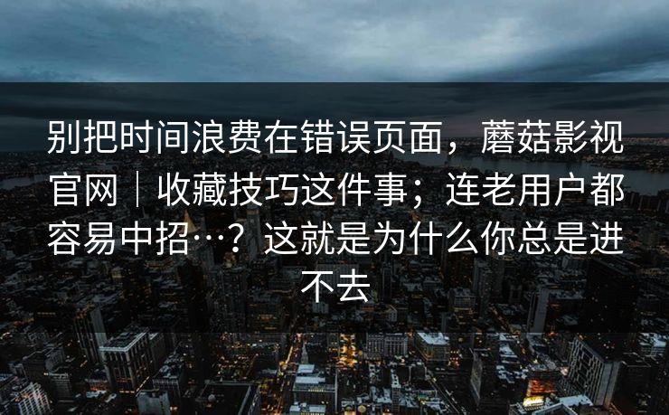 别把时间浪费在错误页面,蘑菇影视官网|收藏技巧这件事;连老用户都容易中招…?这就是为什么你总是进不去 第1张 别把时间浪费在错误页面,蘑菇影视官网|收藏技巧这件事;连老用户都容易中招…?这就是为什么你总是进不去 第1张
