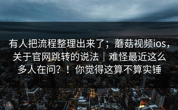 有人把流程整理出来了;蘑菇视频ios,关于官网跳转的说法|难怪最近这么多人在问?!你觉得这算不算实锤 第1张 有人把流程整理出来了;蘑菇视频ios,关于官网跳转的说法|难怪最近这么多人在问?!你觉得这算不算实锤 第1张