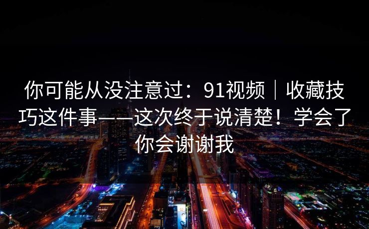 你可能从没注意过:91视频|收藏技巧这件事——这次终于说清楚!学会了你会谢谢我 第1张 你可能从没注意过:91视频|收藏技巧这件事——这次终于说清楚!学会了你会谢谢我 第1张