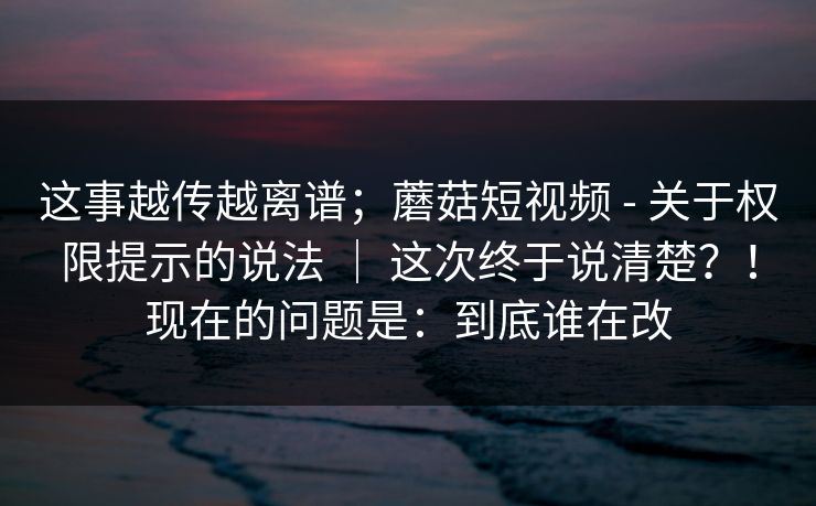 这事越传越离谱；蘑菇短视频 - 关于权限提示的说法 ｜ 这次终于说清楚？！现在的问题是：到底谁在改  第1张
