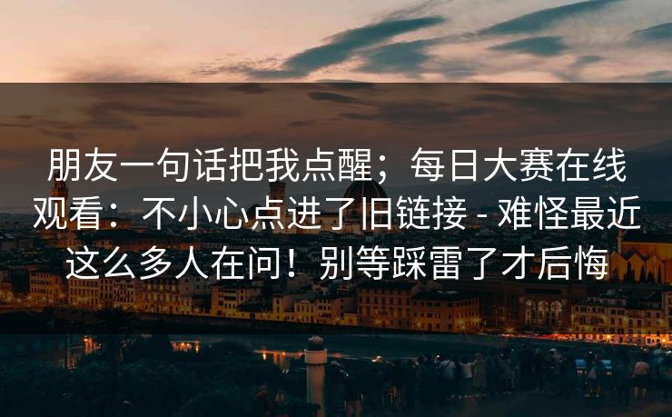 朋友一句话把我点醒;每日大赛在线观看:不小心点进了旧链接 - 难怪最近这么多人在问!别等踩雷了才后悔 第1张 朋友一句话把我点醒;每日大赛在线观看:不小心点进了旧链接 - 难怪最近这么多人在问!别等踩雷了才后悔 第1张