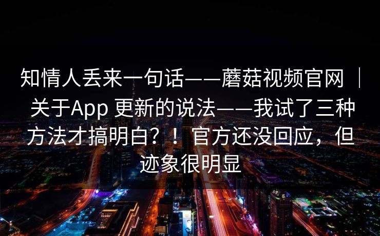 知情人丢来一句话——蘑菇视频官网 | 关于App 更新的说法——我试了三种方法才搞明白?!官方还没回应,但迹象很明显 第1张 知情人丢来一句话——蘑菇视频官网 | 关于App 更新的说法——我试了三种方法才搞明白?!官方还没回应,但迹象很明显 第1张