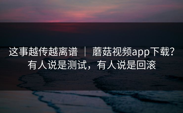 这事越传越离谱 ｜ 蘑菇视频app下载？有人说是测试，有人说是回滚  第1张