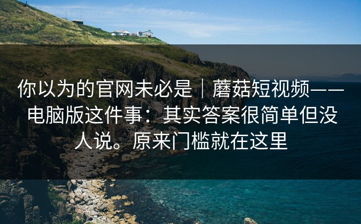 你以为的官网未必是｜蘑菇短视频——电脑版这件事：其实答案很简单但没人说。原来门槛就在这里  第1张