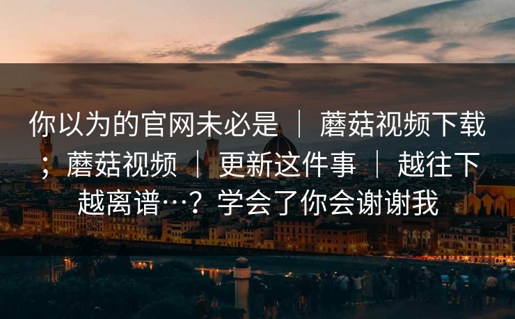 你以为的官网未必是 ｜ 蘑菇视频下载；蘑菇视频 更新这件事 越往下越离谱…？学会了你会谢谢我  第1张