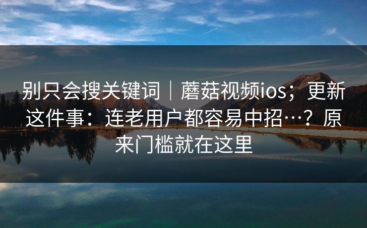 别只会搜关键词｜蘑菇视频ios；更新这件事：连老用户都容易中招…？原来门槛就在这里  第1张