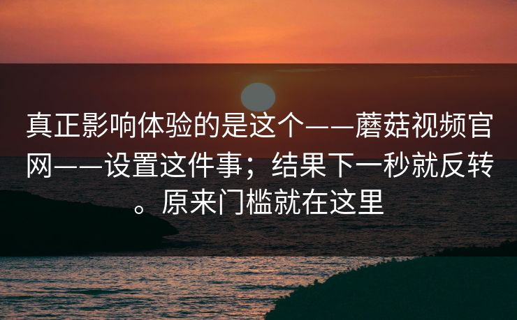 真正影响体验的是这个——蘑菇视频官网——设置这件事;结果下一秒就反转。原来门槛就在这里 第1张 真正影响体验的是这个——蘑菇视频官网——设置这件事;结果下一秒就反转。原来门槛就在这里 第1张