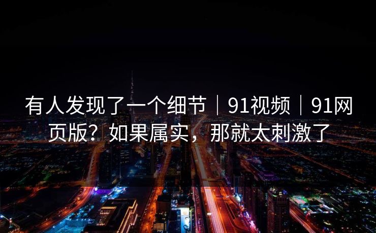 有人发现了一个细节|91视频|91网页版?如果属实,那就太刺激了 第1张 有人发现了一个细节|91视频|91网页版?如果属实,那就太刺激了 第1张