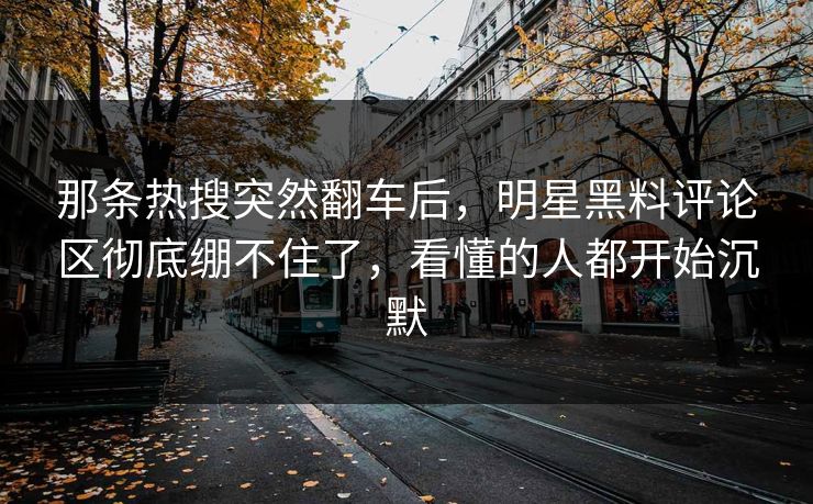 那条热搜突然翻车后，明星黑料评论区彻底绷不住了，看懂的人都开始沉默  第1张